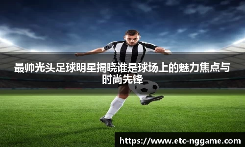 最帅光头足球明星揭晓谁是球场上的魅力焦点与时尚先锋
